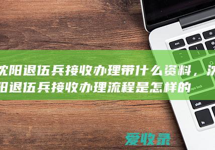 沈阳退伍兵接收办理带什么资料，沈阳退伍兵接收办理流程是怎样的