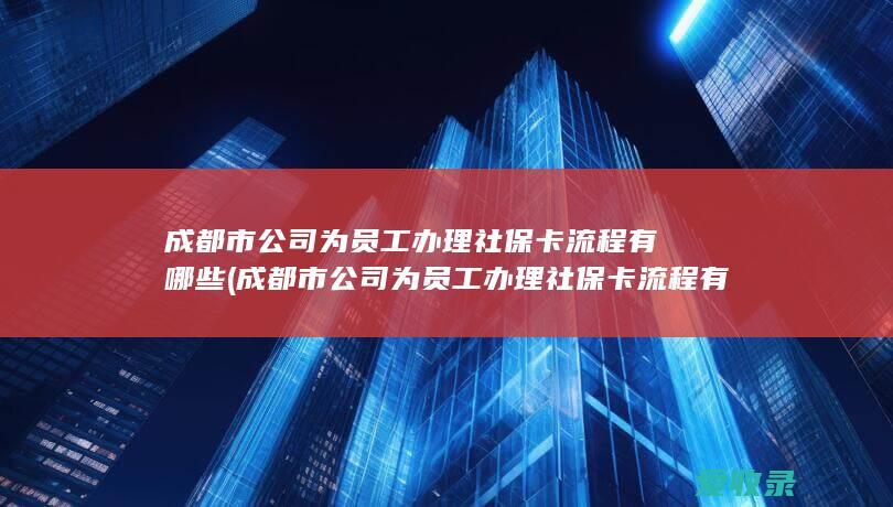 成都市公司为员工办理社保卡流程有哪些(成都市公司为员工办理社保卡流程有哪些要求)