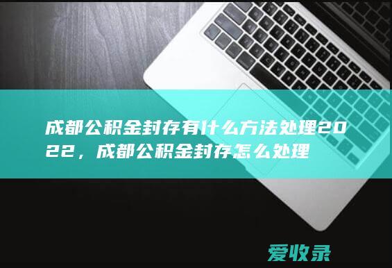 成都公积金封存有什么方法处理2022，成都公积金封存怎么处理