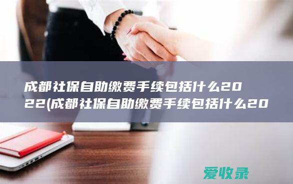 成都社保自助缴费手续包括什么2022(成都社保自助缴费手续包括什么2022年的)