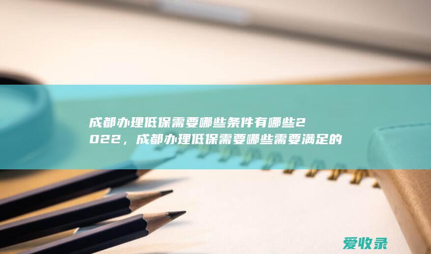 成都办理低保需要哪些条件有哪些2022，成都办理低保需要哪些需要满足的条件是怎样规定的2022