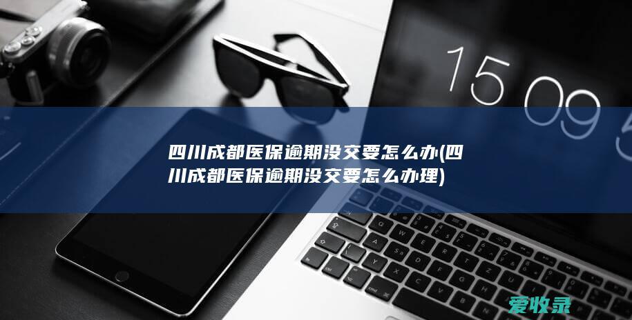 四川成都医保逾期没交要怎么办(四川成都医保逾期没交要怎么办理)