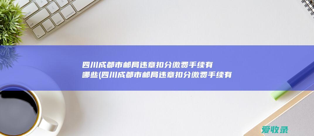 四川成都市邮局违章扣分缴费手续有哪些(四川成都市邮局违章扣分缴费手续有哪些)