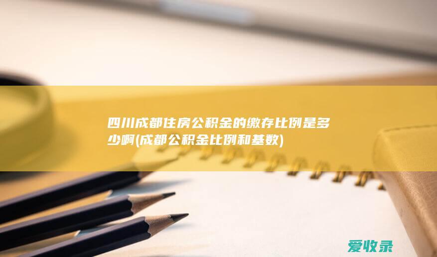 四川成都住房公积金的缴存比例是多少啊(成都公积金比例和基数)