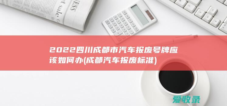 2022四川成都市汽车报废号牌应该如何办(成都汽车报废标准)