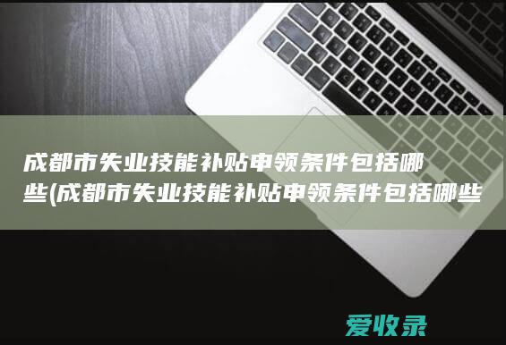 成都市失业技能补贴申领条件包括哪些(成都市失业技能补贴申领条件包括哪些内容)