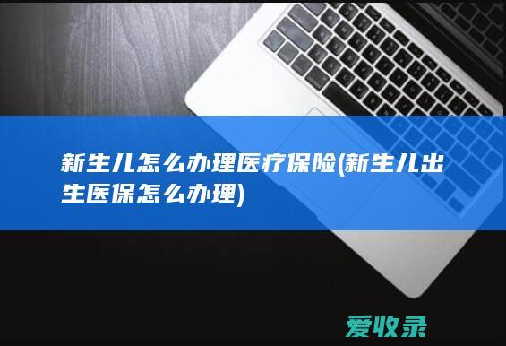 新生儿怎么办理医疗保险(新生儿出生医保怎么办理)