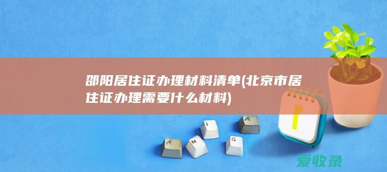 邵阳居住证办理材料清单(北京市居住证办理需要什么材料)