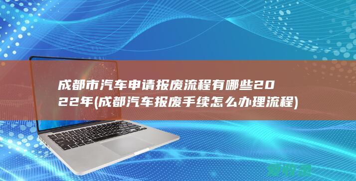 成都市汽车申请报废流程有哪些2022年(成都汽车报废手续怎么办理流程)