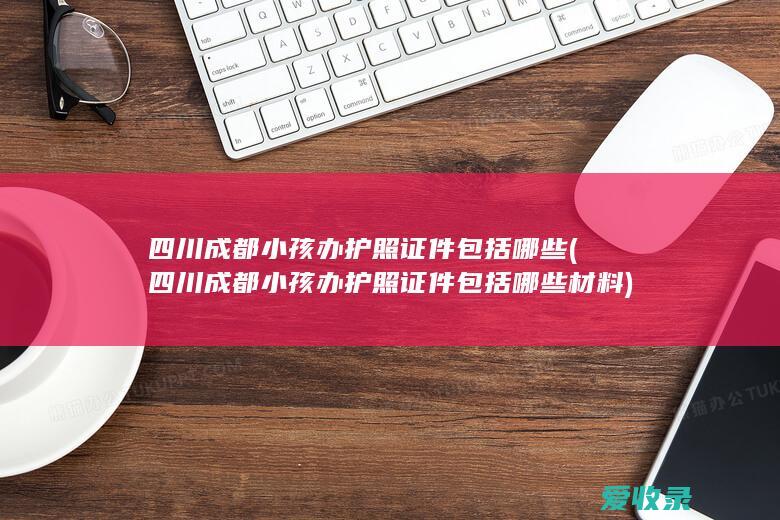 四川成都小孩办护照证件包括哪些(四川成都小孩办护照证件包括哪些材料)