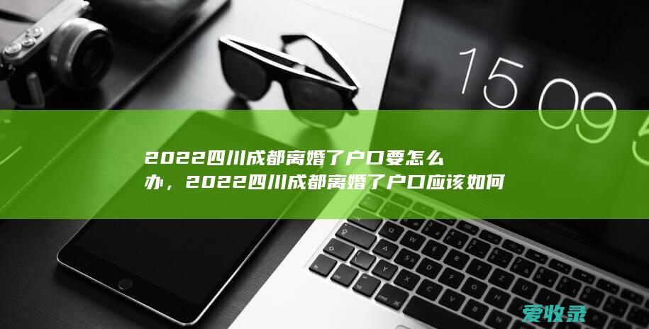 2022四川成都离婚了户口要怎么办，2022四川成都离婚了户口应该如何处理