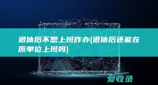 退休后不想上班咋办(退休后还能在原单位上班吗)