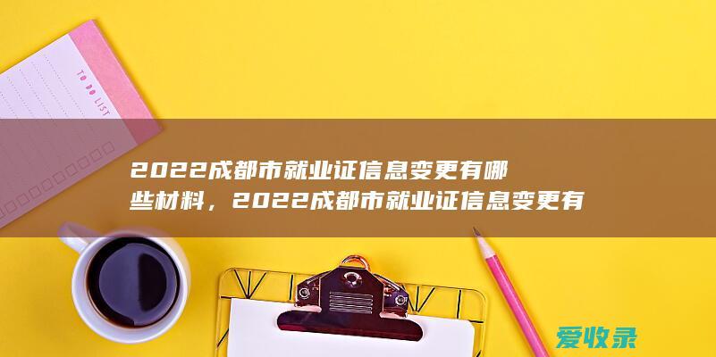 2022成都市就业证信息变更有哪些材料，2022成都市就业证信息变更有哪些证件