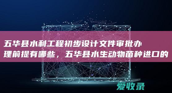 五华县水利工程初步设计文件审批办理前提有哪些，五华县水生动物苗种进口的审批办理时间限制是什么