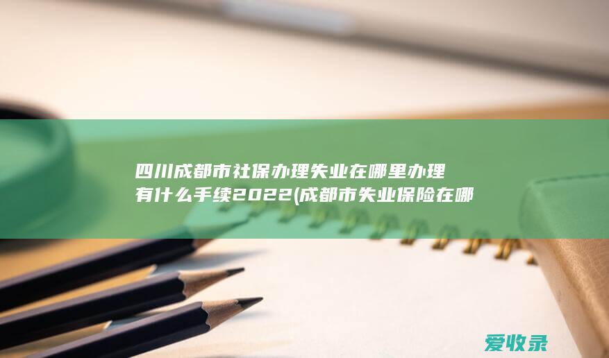 四川成都市社保办理失业在哪里办理有什么手续2022(成都市失业保险在哪里办理)