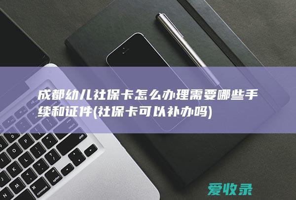 成都幼儿社保卡怎么办理需要哪些手续和证件(社保卡可以补办吗)