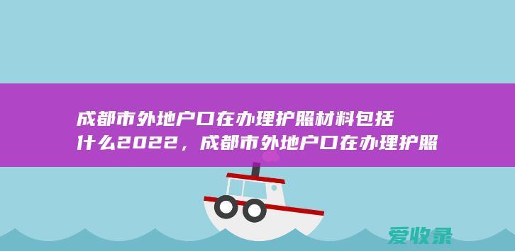 成都市外地户口在办理护照材料包括什么2022，成都市外地户口在办理护照材料有哪些