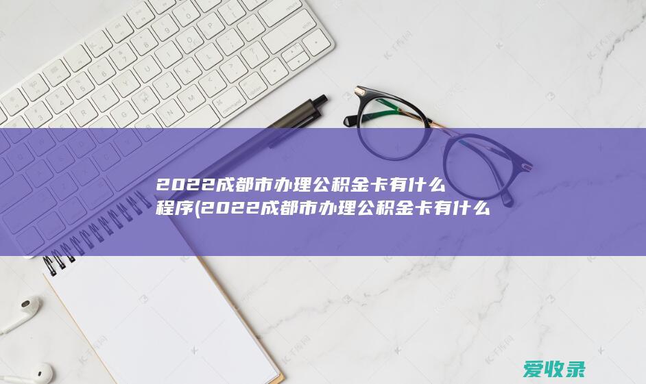 2022成都市办理公积金卡有什么程序(2022成都市办理公积金卡有什么程序吗)