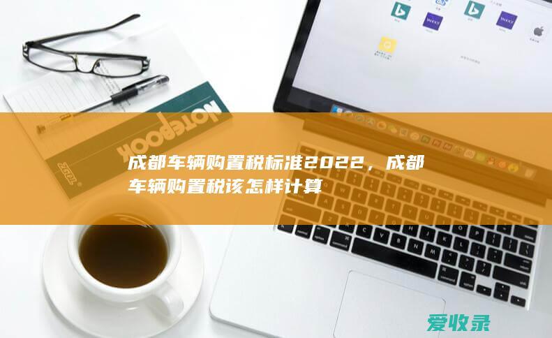 成都车辆购置税标准2022，成都车辆购置税该怎样计算