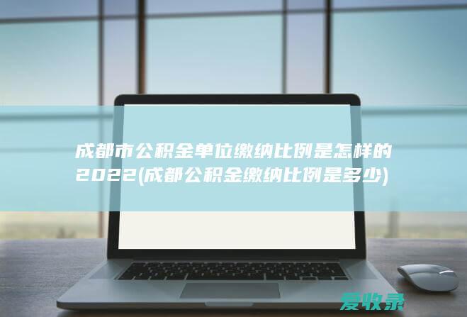 成都市公积金单位缴纳比例是怎样的2022(成都公积金缴纳比例是多少)