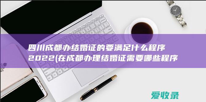 四川成都办结婚证的要满足什么程序2022(在成都办理结婚证需要哪些程序)