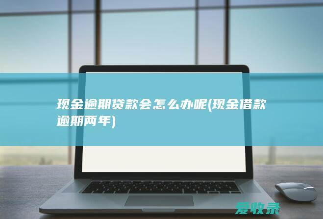 现金逾期贷款会怎么办呢(现金借款逾期两年)