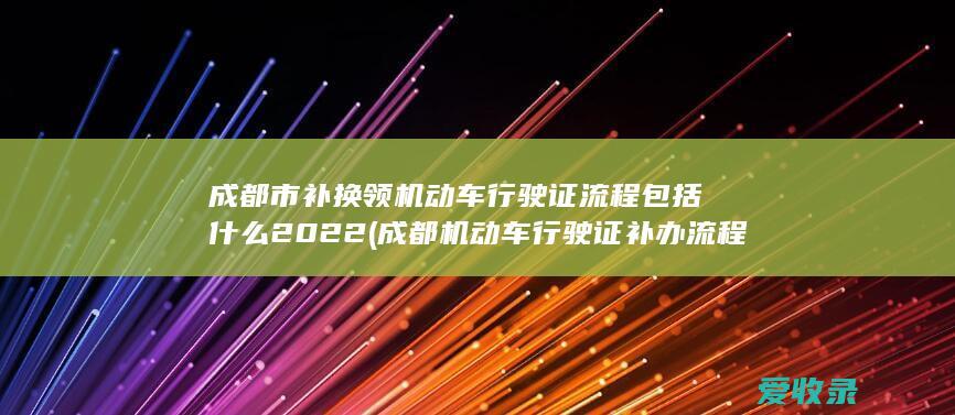 成都市补换领机动车行驶证流程包括什么2022(成都机动车行驶证补办流程)