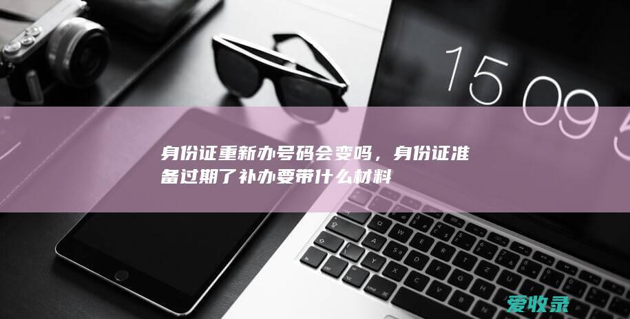 身份证重新办号码会变吗，身份证准备过期了补办要带什么材料