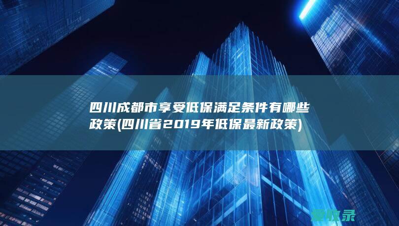 四川成都市享受低保满足条件有哪些政策(四川省2019年低保最新政策)