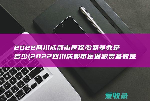 2022四川成都市医保缴费基数是多少(2022四川成都市医保缴费基数是多少呢)