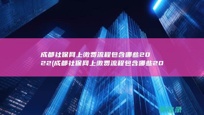 成都社保网上缴费流程包含哪些2022(成都社保网上缴费流程包含哪些2022年的)