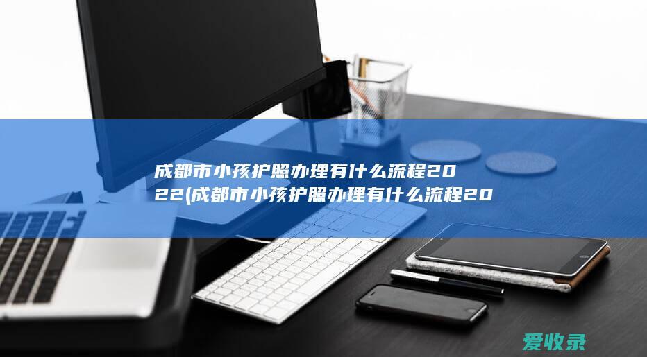 成都市小孩护照办理有什么流程2022(成都市小孩护照办理有什么流程2022年)