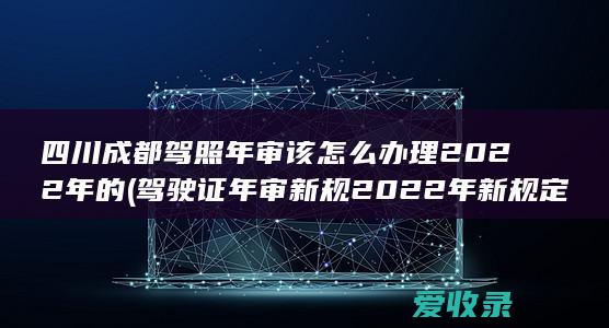 四川成都驾照年审该怎么办理2022年的(驾驶证年审新规2022年新规定明细)