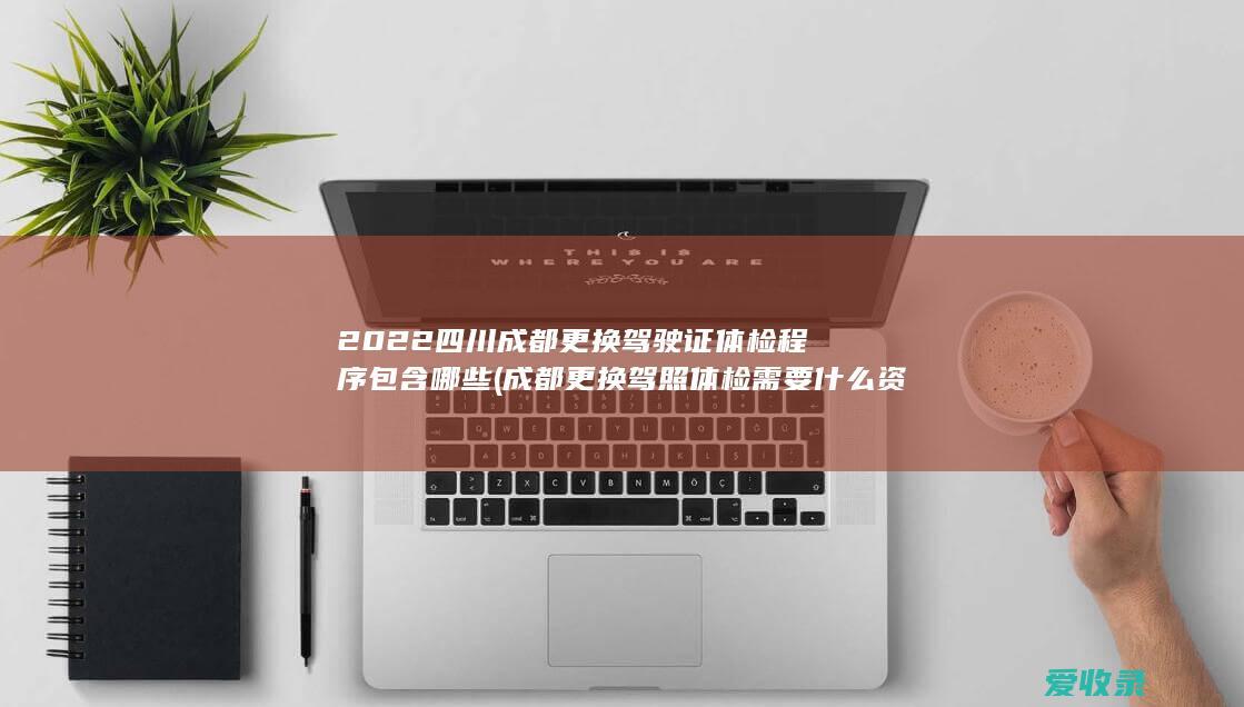 2022四川成都更换驾驶证体检程序包含哪些(成都更换驾照体检需要什么资料)