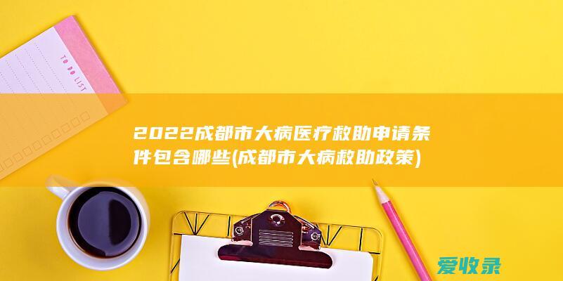 2022成都市大病医疗救助申请条件包含哪些(成都市大病救助政策)