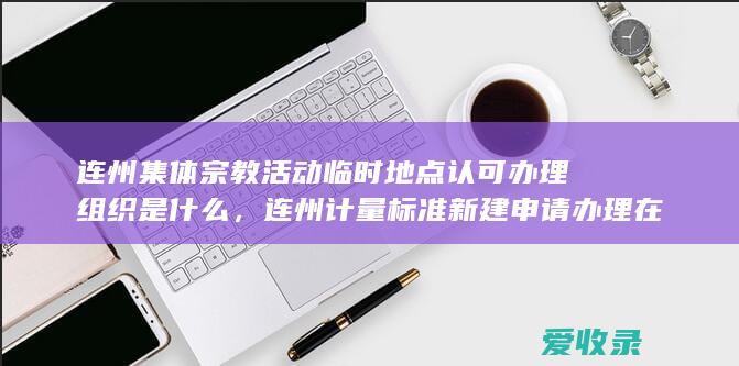 连州集体宗教活动临时地点认可办理组织是什么，连州计量标准新建申请办理在什么地方