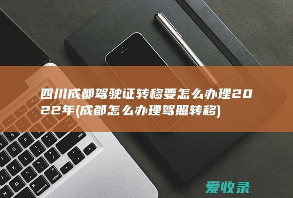 四川成都驾驶证转移要怎么办理2022年(成都怎么办理驾照转移)