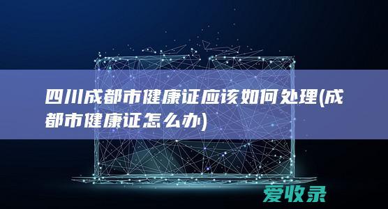 四川成都市健康证应该如何处理(成都市健康证怎么办)