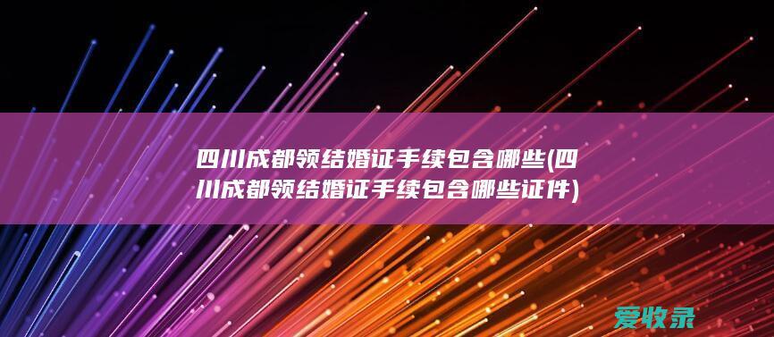 四川成都领结婚证手续包含哪些(四川成都领结婚证手续包含哪些证件)