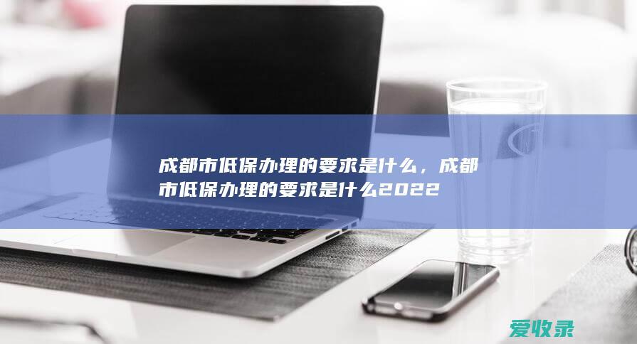 成都市低保办理的要求是什么，成都市低保办理的要求是什么2022