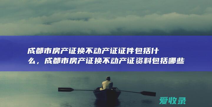 成都市房产证换不动产证证件包括什么，成都市房产证换不动产证资料包括哪些