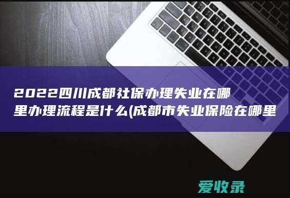 2022四川成都社保办理失业在哪里办理流程是什么(成都市失业保险在哪里办理)