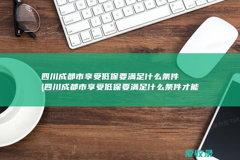 四川成都市享受低保要满足什么条件(四川成都市享受低保要满足什么条件才能申请)