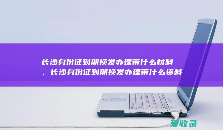 长沙身份证到期换发办理带什么材料，长沙身份证到期换发办理带什么资料