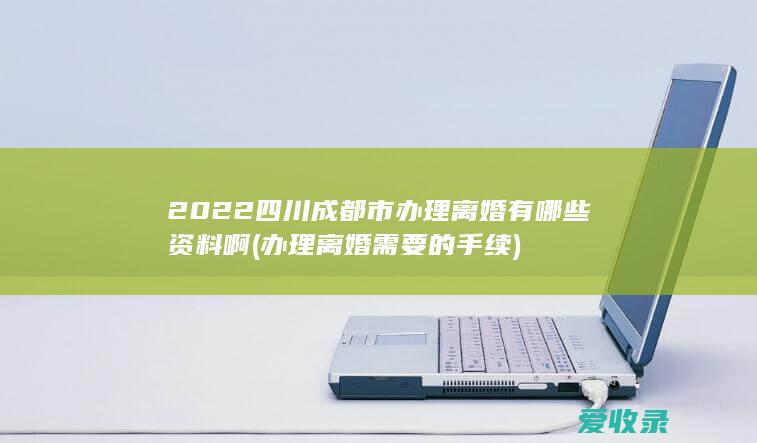 2022四川成都市办理离婚有哪些资料啊(办理离婚需要的手续)