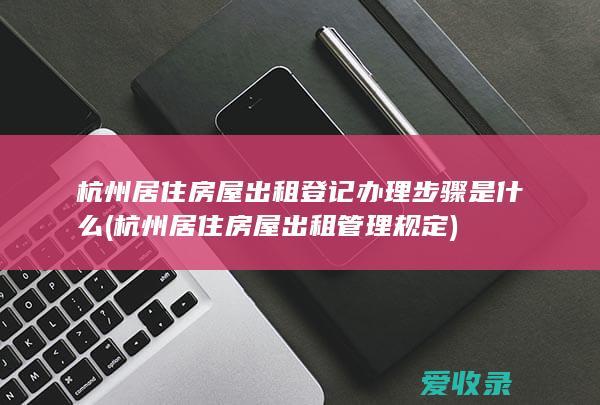 杭州居住房屋出租登记办理步骤是什么(杭州居住房屋出租管理规定)