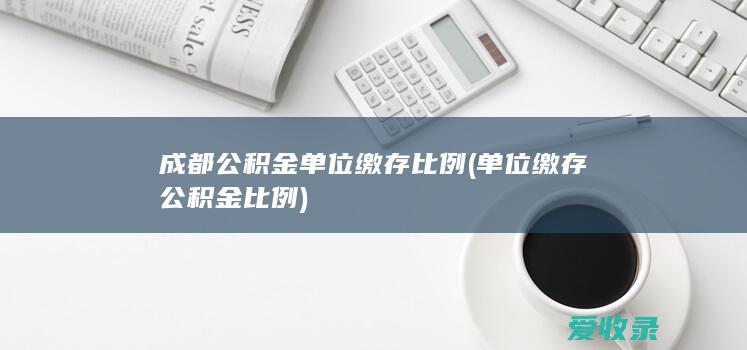 成都公积金单位缴存比例(单位缴存公积金比例)