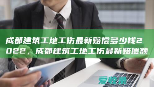 成都建筑工地工伤最新赔偿多少钱2022，成都建筑工地工伤最新赔偿额