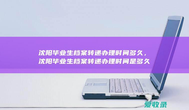 沈阳毕业生档案转递办理时间多久，沈阳毕业生档案转递办理时间是多久