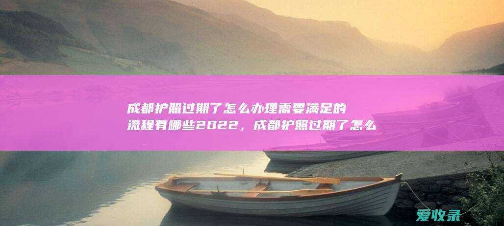 成都护照过期了怎么办理需要满足的流程有哪些2022，成都护照过期了怎么办理需要满足的手续有哪些2022